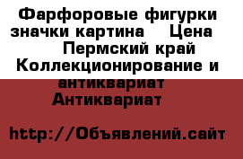 Фарфоровые фигурки,значки,картина. › Цена ­ 0 - Пермский край Коллекционирование и антиквариат » Антиквариат   